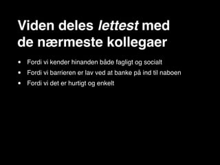 Viden deles lettest med
de nærmeste kollegaer
•   Fordi vi kender hinanden både fagligt og socialt
•   Fordi vi barrieren er lav ved at banke på ind til naboen
•   Fordi vi det er hurtigt og enkelt
 