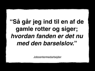 “Så går jeg ind til en af de
  gamle rotter og siger;
hvordan fanden er det nu
  med den barselslov.”

        Jobcentermedarbejder
 