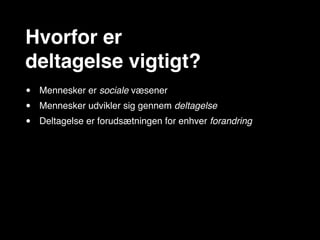 Hvorfor er
deltagelse vigtigt?
•   Mennesker er sociale væsener
•   Mennesker udvikler sig gennem deltagelse
•   Deltagelse er forudsætningen for enhver forandring
 