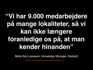 “Vi har 9.000 medarbejdere
på mange lokaliteter, så vi
     kan ikke længere
 foranledige os på, at man
     kender hinanden”
   Mette Søs Lassesen, Knowledge Manager, 鲹ø
          http://www.version2.dk/artikel/ramboells-ramlink-videndeling-la-facebook-17003
 