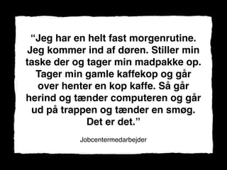“Jeg har en helt fast morgenrutine.
 Jeg kommer ind af døren. Stiller min
taske der og tager min madpakke op.
   Tager min gamle kaffekop og går
   over henter en kop kaffe. Så går
herind og tænder computeren og går
  ud på trappen og tænder en smøg.
             Det er det.”
           Jobcentermedarbejder
 