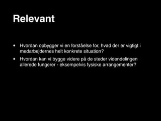 Relevant

•   Hvordan opbygger vi en forståelse for, hvad der er vigtigt i
    medarbejdernes helt konkrete situation?
•   Hvordan kan vi bygge videre på de steder videndelingen
    allerede fungerer - eksempelvis fysiske arrangementer?
 