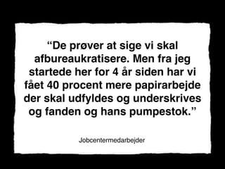 “De prøver at sige vi skal
  afbureaukratisere. Men fra jeg
 startede her for 4 år siden har vi
fået 40 procent mere papirarbejde
der skal udfyldes og underskrives
 og fanden og hans pumpestok.”

          Jobcentermedarbejder
 