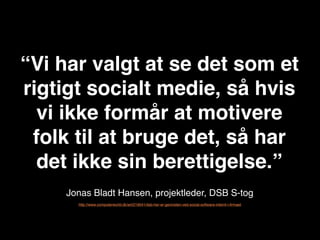“Vi har valgt at se det som et
rigtigt socialt medie, så hvis
  vi ikke formår at motivere
 folk til at bruge det, så har
  det ikke sin berettigelse.”
    Jonas Bladt Hansen, projektleder, DSB S-tog
      http://www.computerworld.dk/art/219041/dsb-her-er-gevinsten-ved-social-software-internt-i-ﬁrmaet
 
