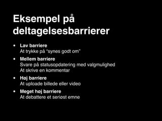 Eksempel på
deltagelsesbarrierer
•   Lav barriere
    At trykke på “synes godt om”
•   Mellem barriere
    Svare på statusopdatering med valgmulighed
    At skrive en kommentar
•   Høj barriere
    At uploade billede eller video
•   Meget høj barriere
    At debattere et seriøst emne
 