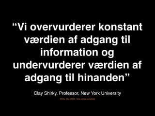 “Vi overvurderer konstant
  værdien af adgang til
      information og
undervurderer værdien af
  adgang til hinanden”
    Clay Shirky, Professor, New York University
                Shirky, Clay (2008): Here comes everybody
 