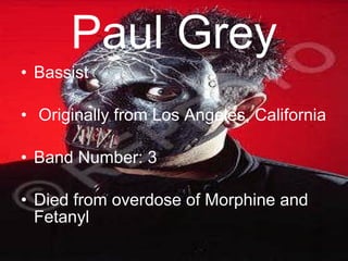 Paul Grey Bassist Originally from Los Angeles, California Band Number: 3 Died from overdose of Morphine and Fetanyl 