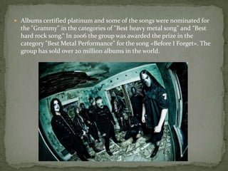  Albums certified platinum and some of the songs were nominated for
the "Grammy" in the categories of "Best heavy metal song" and “Best
hard rock song.“ In 2006 the group was awarded the prize in the
category "Best Metal Performance" for the song «Before I Forget». The
group has sold over 20 million albums in the world.
 