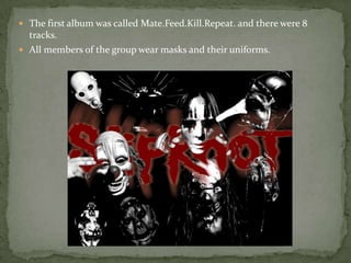  The first album was called Mate.Feed.Kill.Repeat. and there were 8
tracks.
 All members of the group wear masks and their uniforms.
 