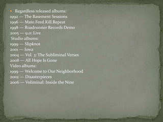  Regardless released albums:
1992 — The Basement Sessions
1996 — Mate.Feed.Kill.Repeat
1998 — Roadrunner Records Demo
2005 — 9.0: Live
Studio albums:
1999 — Slipknot
2001 — Iowa
2004 — Vol. 3: The Subliminal Verses
2008 — All Hope Is Gone
Video albums:
1999 — Welcome to Our Neighborhood
2002 — Disasterpieces
2006 — Voliminal: Inside the Nine
 