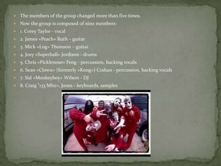  The members of the group changed more than five times.
 Now the group is composed of nine members:
 1. Corey Taylor - vocal
 2. James «Peach» Ruth – guitar
 3. Mick «Log» Thomson – guitar
 4. Joey «Superball» Jordison - drums
 5. Chris «Picklenose» Feng - percussion, backing vocals
 6. Sean «Clown» (formerly «Kong») Crahan - percussion, backing vocals
 7. Sid «Monkeyboy» Wilson - DJ
 8. Craig "133 Mhz», Jones - keyboards, samples
 