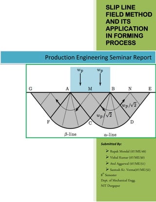 SLIP LINE
FIELD METHOD
AND ITS
APPLICATION
IN FORMING
PROCESS
Submitted By:
 Rupak Mondal (07/ME/49)
 Vishal Kumar (07/ME/50)
 Atul Aggarwal (07/ME/51)
 Santosh Kr. Verma(07/ME/52)
8th
Semester
Dept. of Mechanical Engg.
NIT Durgapur
Production Engineering Seminar Report
 