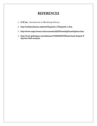 REFERENCES
1. G K Lal , Introduction to Machining Science.
2. http://solidmechanics.org/text/Chapter6_1/Chapter6_1.htm
3. http://www.engin.brown.edu/courses/en222/Notes/sliplines/sliplines.htm
4. http://www.globalspec.com/reference/70308/203279/html-head-chapter-9-
slip-line-field-analysis
 