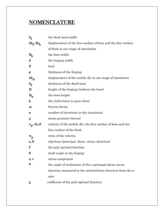 NOMENCLATURE
bf the ﬂash land width
Δbf, Δhb displacement of the free surface of boss and the free surface
of ﬂash in one stage of simulation
Bb the boss width
d the forging width
F load
g thickness of the forging
Δhd displacement of the mobile die in one stage of simulation
hf thickness of the ﬂash land
H height of the forging (without the boss)
Hb the boss height
k the yield stress in pure shear
m friction factor
n number of iterations in the simulation
p mean pressure (stress)
vd, vb,vf velocity of the mobile die, the free surface of boss and the
free surface of the ﬂash
wp ratio of the velocity
α, β slip-lines (principal shear stress direction)
Γ the poly-optimal function
θ draft angle in the forging
σ, τ stress component
ϕ the angle of inclination of the α-principal shear stress
direction measured in the anticlockwise direction from the x-
axis
χ coefﬁcient of the poly-optimal function
 