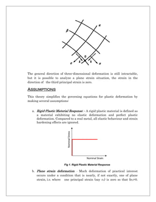 The general direction of three-dimensional deformation is still intractable,
but it is possible to analyze a plane strain situation, the strain in the
direction of the third principal strain is zero.
Assumptions
This theory simplifies the governing equations for plastic deformation by
making several assumptions:
a. Rigid-Plastic Material Response: - A rigid-plastic material is defined as
a material exhibiting no elastic deformation and perfect plastic
deformation. Compared to a real metal, all elastic behaviour and strain
hardening effects are ignored.
Fig 1. Rigid Plastic Material Response
b. Plane strain deformation: - Much deformation of practical interest
occurs under a condition that is nearly, if not exactly, one of plane
strain, i.e. where one principal strain (say ε3) is zero so that δε3=0.
 