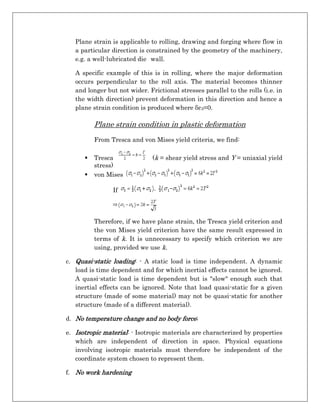 Plane strain is applicable to rolling, drawing and forging where flow in
a particular direction is constrained by the geometry of the machinery,
e.g. a well-lubricated die wall.
A specific example of this is in rolling, where the major deformation
occurs perpendicular to the roll axis. The material becomes thinner
and longer but not wider. Frictional stresses parallel to the rolls (i.e. in
the width direction) prevent deformation in this direction and hence a
plane strain condition is produced where δε3=0.
Plane strain condition in plastic deformation
From Tresca and von Mises yield criteria, we find:
 Tresca (k = shear yield stress and Y = uniaxial yield
stress)
 von Mises
If
Therefore, if we have plane strain, the Tresca yield criterion and
the von Mises yield criterion have the same result expressed in
terms of k. It is unnecessary to specify which criterion we are
using, provided we use k.
c. Quasi-static loading: - A static load is time independent. A dynamic
load is time dependent and for which inertial effects cannot be ignored.
A quasi-static load is time dependent but is "slow" enough such that
inertial effects can be ignored. Note that load quasi-static for a given
structure (made of some material) may not be quasi-static for another
structure (made of a different material).
d. No temperature change and no body force;
e. Isotropic material: - Isotropic materials are characterized by properties
which are independent of direction in space. Physical equations
involving isotropic materials must therefore be independent of the
coordinate system chosen to represent them.
f. No work hardening
 