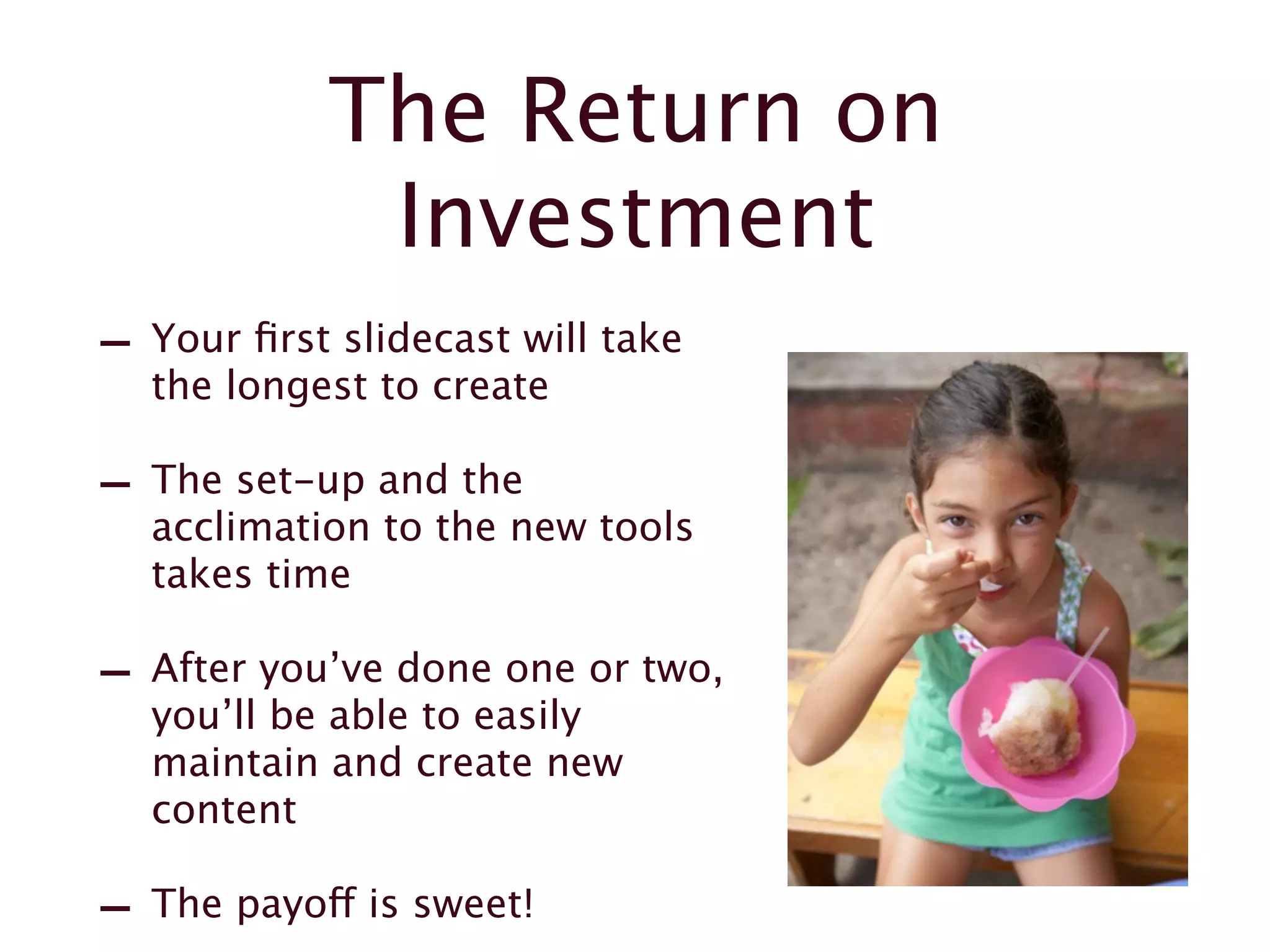 The Return on
Investment
- Your first slidecast will take
the longest to create
- The set-up and the
acclimation to the new tools
takes time
- After you’ve done one or two,
you’ll be able to easily
maintain and create new
content
- The payoff is sweet!