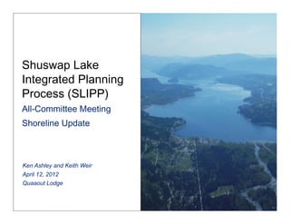 Shuswap Lake
Integrated Planning
Process (SLIPP)  
All-Committee Meeting 
Shoreline Update 



Ken Ashley and Keith Weir
April 12, 2012
Quaaout Lodge
 