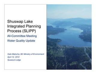 Shuswap Lake
Integrated Planning
Process (SLIPP)  
All-Committee Meeting 
Water Quality Update



Gabi Matscha, BC Ministry of Environment
April 12, 2012
Quaaout Lodge
 