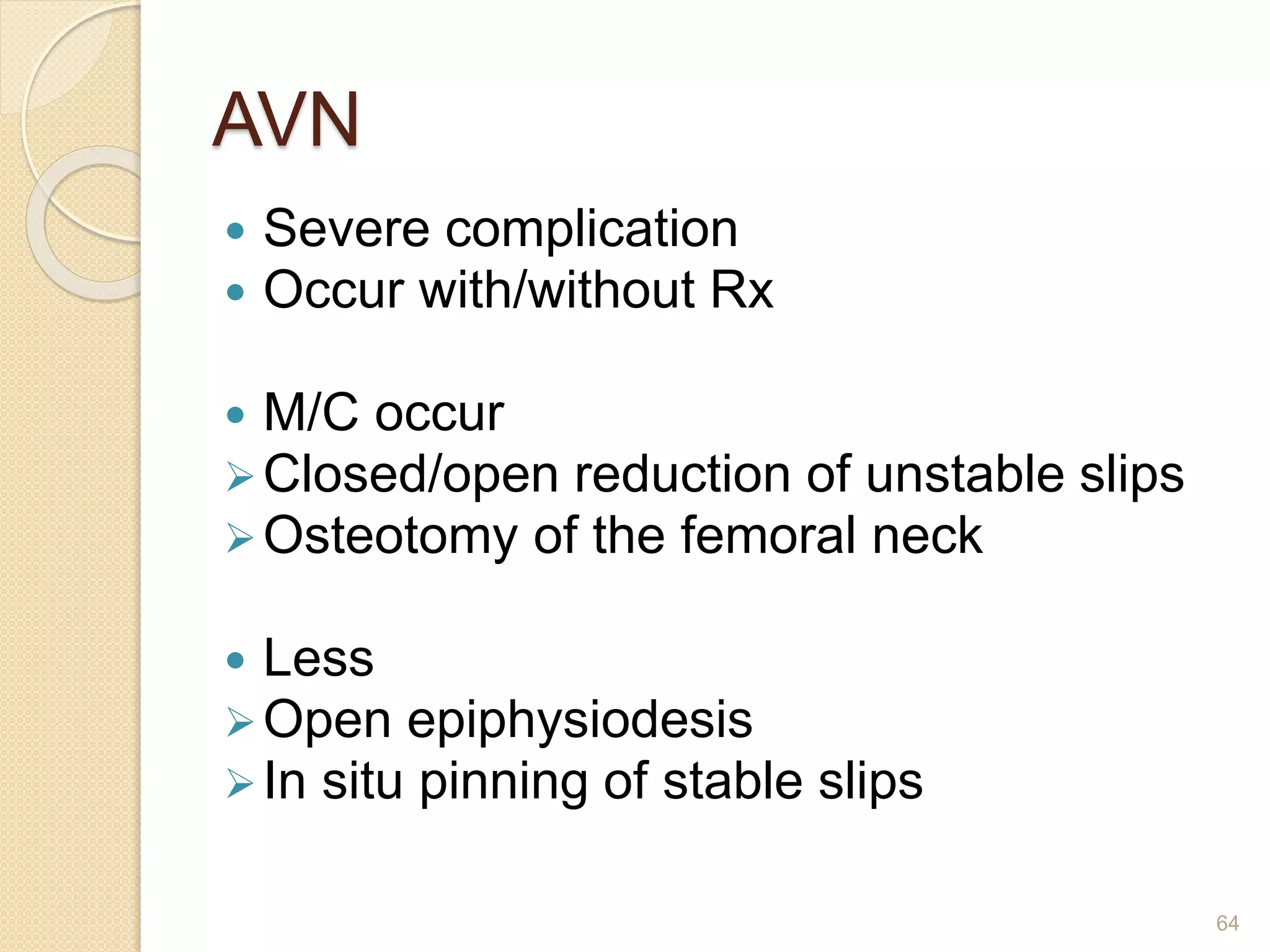 AVN
 Severe complication
 Occur with/without Rx
 M/C occur
Closed/open reduction of unstable slips
Osteotomy of the femoral neck
 Less
Open epiphysiodesis
In situ pinning of stable slips
64
 