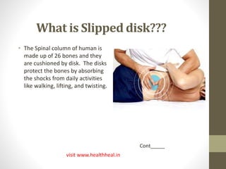 What is Slipped disk??? 
• The Spinal column of human is 
made up of 26 bones and they 
are cushioned by disk. The disks 
protect the bones by absorbing 
the shocks from daily activities 
like walking, lifting, and twisting. 
visit www.healthheal.in 
Cont_____ 
 