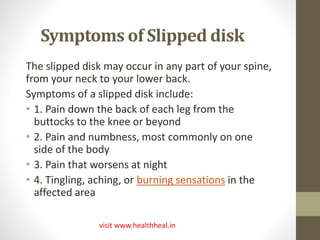 Symptoms of Slipped disk 
The slipped disk may occur in any part of your spine, 
from your neck to your lower back. 
Symptoms of a slipped disk include: 
• 1. Pain down the back of each leg from the 
buttocks to the knee or beyond 
• 2. Pain and numbness, most commonly on one 
side of the body 
• 3. Pain that worsens at night 
• 4. Tingling, aching, or burning sensations in the 
affected area 
visit www.healthheal.in 
 