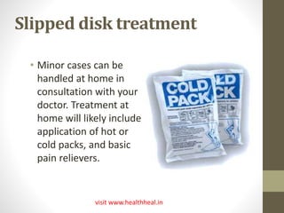 Slipped disk treatment 
• Minor cases can be 
handled at home in 
consultation with your 
doctor. Treatment at 
home will likely include 
application of hot or 
cold packs, and basic 
pain relievers. 
visit www.healthheal.in 
 