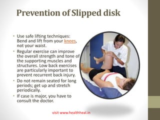 Prevention of Slipped disk 
• Use safe lifting techniques: 
Bend and lift from your knees, 
not your waist. 
• Regular exercise can improve 
the overall strength and tone of 
the supporting muscles and 
structures. Low back exercises 
are particularly important to 
prevent recurrent back injury. 
• Do not remain seated for long 
periods; get up and stretch 
periodically. 
• If case is major, you have to 
consult the doctor. 
visit www.healthheal.in 
 