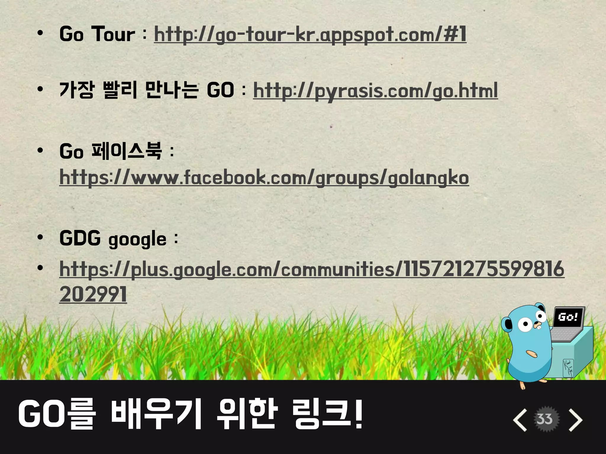 GO를 배우기 위한 링크! 33
• Go Tour : http://go-tour-kr.appspot.com/#1
• 가장 빨리 만나는 GO : http://pyrasis.com/go.html
• Go 페이스북 :
https://www.facebook.com/groups/golangko
• GDG google :
• https://plus.google.com/communities/115721275599816
202991
 