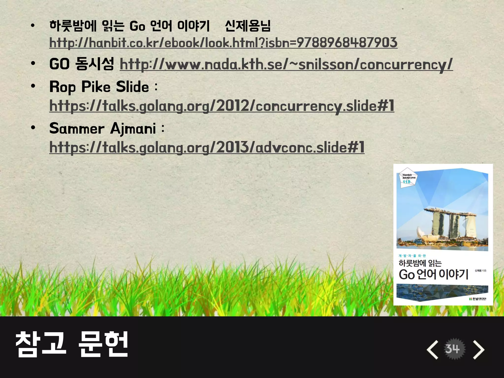 참고 문헌 34
• 하룻밤에 읽는 Go 언어 이야기 – 싞제용님
http://hanbit.co.kr/ebook/look.html?isbn=9788968487903
• GO 동시성 http://www.nada.kth.se/~snilsson/concurrency/
• Rop Pike Slide :
https://talks.golang.org/2012/concurrency.slide#1
• Sammer Ajmani :
https://talks.golang.org/2013/advconc.slide#1
 