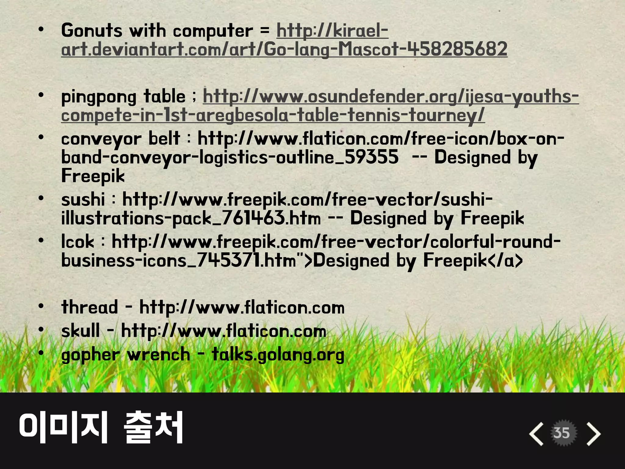 이미지 출처 35
• Gonuts with computer = http://kirael-
art.deviantart.com/art/Go-lang-Mascot-458285682
• pingpong table ; http://www.osundefender.org/ijesa-youths-
compete-in-1st-aregbesola-table-tennis-tourney/
• conveyor belt : http://www.flaticon.com/free-icon/box-on-
band-conveyor-logistics-outline_59355 -- Designed by
Freepik
• sushi : http://www.freepik.com/free-vector/sushi-
illustrations-pack_761463.htm -- Designed by Freepik
• lcok : http://www.freepik.com/free-vector/colorful-round-
business-icons_745371.htm">Designed by Freepik</a>
• thread - http://www.flaticon.com
• skull - http://www.flaticon.com
• gopher wrench - talks.golang.org
 