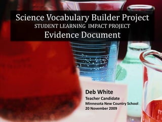 Science Vocabulary Builder ProjectSTUDENT LEARNING  IMPACT PROJECTEvidence Document Deb White  Teacher Candidate Minnesota New Country School 20 November 2009 
