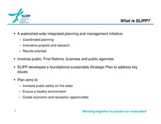 What is SLIPP?


    A watershed-wide integrated planning and management initiative:
     – Coordinated planning
     – Innovative projects and research
     – Results oriented

    Involves public, First Nations, business and public agencies

    SLIPP developed a foundational sustainable Strategic Plan to address key
    issues

    Plan aims to:
     – Increase public safety on the water
     – Ensure a healthy environment
     – Create economic and recreation opportunities



3
 