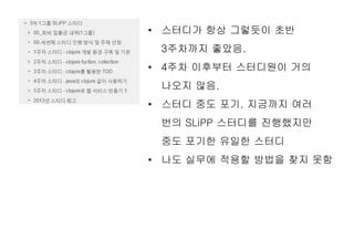 • 스터디가 항상 그렇듯이 초반
3주차까지 좋았음.
• 4주차 이후부터 스터디원이 거의
나오지 않음.
• 스터디 중도 포기. 지금까지 여러
번의 SLiPP 스터디를 진행했지만
중도 포기한 유일한 스터디
• 나도 실무에 적용할 방법을 찾지 못함
 