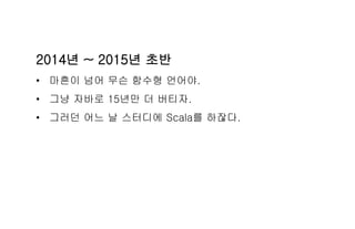 2014년 ~ 2015년 초반
• 마흔이 넘어 무슨 함수형 언어야.
• 그냥 자바로 15년만 더 버티자.
• 그러던 어느 날 스터디에 Scala를 하잖다.
 