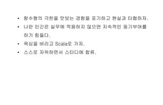 • 함수형의 극한을 맛보는 경험을 포기하고 현실과 타협하자.
• 나란 인간은 실무에 적용하지 않으면 지속적인 동기부여를
하기 힘들다.
• 욕심을 버리고 Scala로 가자.
• 스스로 자위하면서 스터디에 합류.
 