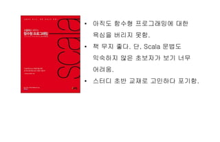 • 아직도 함수형 프로그래밍에 대한
욕심을 버리지 못함.
• 책 무지 좋다. 단, Scala 문법도
익숙하지 않은 초보자가 보기 너무
어려움.
• 스터디 초반 교재로 고민하다 포기함.
 