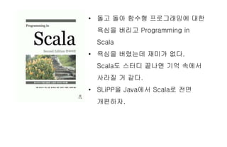 • 돌고 돌아 함수형 프로그래밍에 대한
욕심을 버리고 Programming in
Scala
• 욕심을 버렸는데 재미가 없다.
Scala도 스터디 끝나면 기억 속에서
사라질 거 같다.
• SLiPP을 Java에서 Scala로 전면
개편하자.
 