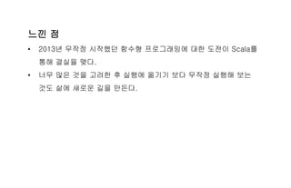 느낀 점
• 2013년 무작정 시작했던 함수형 프로그래밍에 대한 도전이 Scala를
통해 결실을 맺다.
• 너무 많은 것을 고려한 후 실행에 옮기기 보다 무작정 실행해 보는
것도 삶에 새로운 길을 만든다.
 