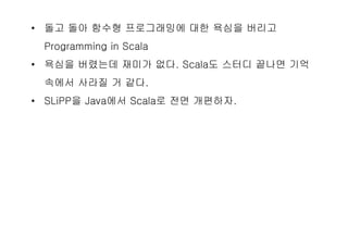 • 돌고 돌아 함수형 프로그래밍에 대한 욕심을 버리고
Programming in Scala
• 욕심을 버렸는데 재미가 없다. Scala도 스터디 끝나면 기억
속에서 사라질 거 같다.
• SLiPP을 Java에서 Scala로 전면 개편하자.
 