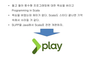 • 돌고 돌아 함수형 프로그래밍에 대한 욕심을 버리고
Programming in Scala
• 욕심을 버렸는데 재미가 없다. Scala도 스터디 끝나면 기억
속에서 사라질 거 같다.
• SLiPP을 Java에서 Scala로 전면 개편하자.
 