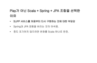 Play가 아닌 Scala + Spring + JPA 조합을 선택한
이유
• SLiPP 서비스를 처음부터 다시 구현하는 것에 대한 부담감
• Spring과 JPA 경험을 버리는 것의 아쉬움.
• 중도 포기하지 않으려면 변화를 Scala 하나로 한정.
 