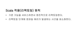 Scala 적용(리팩토링) 원칙
• 기존 기능을 서비스하면서 점진적으로 리팩토링한다.
• 리팩토링 단계에 컴파일 에러가 발생하는 시간을 최소화한다.
 