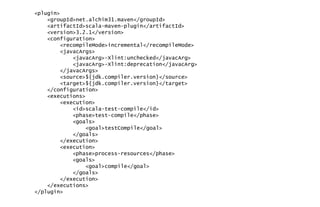 <plugin>
<groupId>net.alchim31.maven</groupId>
<artifactId>scala-maven-plugin</artifactId>
<version>3.2.1</version>
<configuration>
<recompileMode>incremental</recompileMode>
<javacArgs>
<javacArg>-Xlint:unchecked</javacArg>
<javacArg>-Xlint:deprecation</javacArg>
</javacArgs>
<source>${jdk.compiler.version}</source>
<target>${jdk.compiler.version}</target>
</configuration>
<executions>
<execution>
<id>scala-test-compile</id>
<phase>test-compile</phase>
<goals>
<goal>testCompile</goal>
</goals>
</execution>
<execution>
<phase>process-resources</phase>
<goals>
<goal>compile</goal>
</goals>
</execution>
</executions>
</plugin>
 