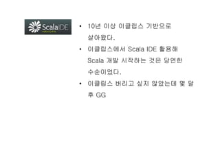 • 10년 이상 이클립스 기반으로
살아왔다.
• 이클립스에서 Scala IDE 활용해
Scala 개발 시작하는 것은 당연한
수순이었다.
• 이클립스 버리고 싶지 않았는데 몇 달
후 GG
 