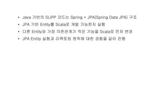 • Java 기반의 SLiPP 코드는 Spring + JPA(Spring Data JPA) 구조
• JPA 기반 Entity를 Scala로 개발 가능한지 실험
• 다른 Entity와 가장 의존관계가 적은 기능을 Scala로 먼저 변경
• JPA Entity 실험과 리팩토링 원칙에 대한 경험을 같이 진행
 