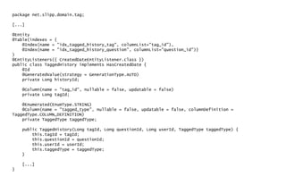 package net.slipp.domain.tag;
[...]
@Entity
@Table(indexes = {
@Index(name = "idx_tagged_history_tag", columnList="tag_id"),
@Index(name = "idx_tagged_history_question", columnList="question_id")}
)
@EntityListeners({ CreatedDateEntityListener.class })
public class TaggedHistory implements HasCreatedDate {
@Id
@GeneratedValue(strategy = GenerationType.AUTO)
private Long historyId;
@Column(name = "tag_id", nullable = false, updatable = false)
private Long tagId;
@Enumerated(EnumType.STRING)
@Column(name = "tagged_type", nullable = false, updatable = false, columnDefinition =
TaggedType.COLUMN_DEFINITION)
private TaggedType taggedType;
public TaggedHistory(Long tagId, Long questionId, Long userId, TaggedType taggedType) {
this.tagId = tagId;
this.questionId = questionId;
this.userId = userId;
this.taggedType = taggedType;
}
[...]
}
 
