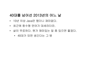 40대를 넘어선 2013년의 어느 날
• 10년 이상 Java만 했더니 재미없다.
• 최근에 함수형 언어가 대세라더라.
• 삶이 무료하다. 뭔가 재미있는 일 좀 있으면 좋겠다.
• 40대가 되면 생긴다는 그 병
 