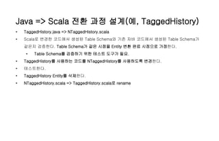 Java => Scala 전환 과정 설계(예, TaggedHistory)
• TaggedHistory.java => NTaggedHistory.scala
• Scala로 변경한 코드에서 생성된 Table Schema와 기존 자바 코드에서 생성된 Table Schema가
같은지 검증한다. Table Schema가 같은 시점을 Entity 변환 완료 시점으로 가정한다.
• Table Schema를 검증하기 위한 테스트 도구가 필요.
• TaggedHistory를 사용하는 코드를 NTaggedHistory를 사용하도록 변경한다.
• 테스트한다.
• TaggedHistory Entity를 삭제한다.
• NTaggedHistory.scala => TaggedHistory.scala로 rename
 