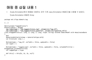 매핑 중 삽질 내용 1
• Scala Annotation에서 배열을 사용하는 경우 기존 Java Annotation 배열({})을 사용할 수 없었다.
Scala Annotation 배열은 Array
package net.slipp.ndomain.tag
[...]
@Entity(name="TaggedHistory")
@Table(indexes = Array(
new Index(name = "idx_tagged_history_tag", columnList="tag_id"),
new Index(name = "idx_tagged_history_question", columnList="question_id")))
class NTaggedHistory(t: Long, q: Long, u: Long, tType: String) extends DomainModel with NHasCreatedDate
{
@Id
@GeneratedValue(strategy = GenerationType.AUTO)
var historyId: Long = _
@Column(name = "tag_id", nullable = false, updatable = false)
val tagId = t
@Column(name = "tagged_type", nullable = false, updatable = false, columnDefinition =
NTaggedType.ColumnDefinition)
val taggedType = tType
def this() = this(0L, 0L, 0L, null)
}
 